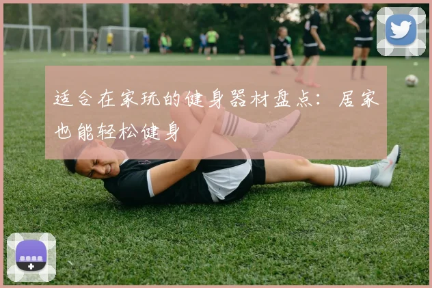 适合在家玩的健身器材盘点:居家也能轻松健身