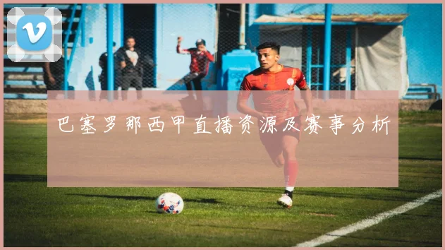 巴塞罗那西甲直播资源及赛事分析